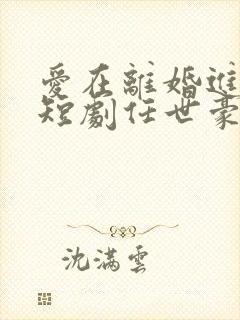 爱在离婚进行时短剧任世豪