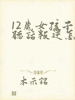 12岁女孩子不听话叛逆怎么办