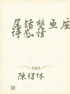 属猪双鱼座男对待感情