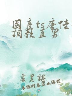 国产ts唐佳琪调教直男