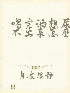 喝完酒想尿又尿不出来怎么回事男