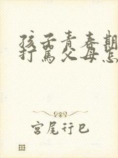 孩子青春期叛逆打骂父母怎么办