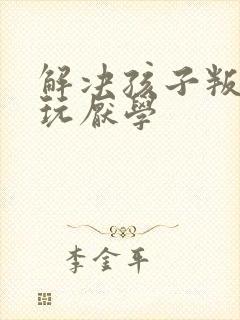 解决孩子叛逆贪玩厌学