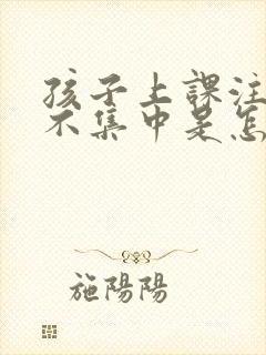 孩子上课注意力不集中是怎么回事?