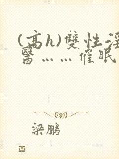 (高h)双性淫医……催眠