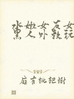 水嫩女友女友被黑人外教玩弄