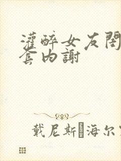 灌醉女友闺蜜无套内谢