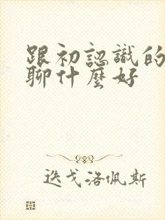 跟初认识的女生聊什么好