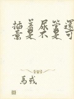 插着尿管还有尿意是不是可以拔掉了