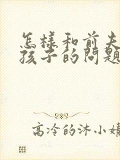 怎样和前夫沟通孩子的问题