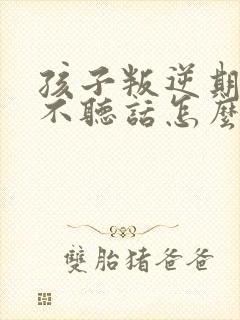 孩子叛逆期顶嘴不听话怎么教育