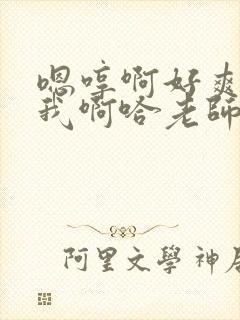 嗯哼啊好爽操死我啊哈老师好棒