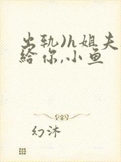 出轨)h姐夫s给你,小鱼