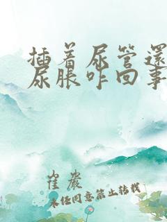 插着尿管还感觉尿胀咋回事