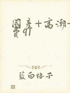 国产+高潮+免费91