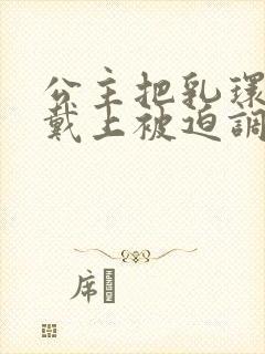 公主把乳环乖乖戴上被迫调教