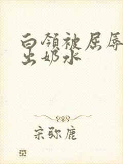 白领被屈辱调教出奶水