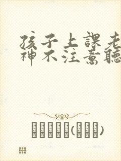 孩子上课老是走神不注意听讲怎么办啊