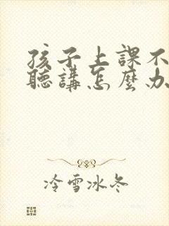 孩子上课不专心听讲怎么办事