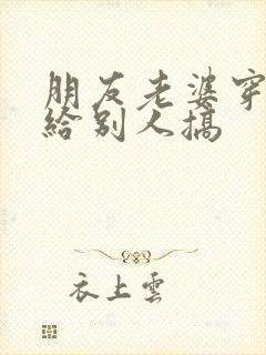 朋友老婆穿丝袜给别人搞