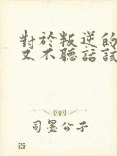 对于叛逆的孩子又不听话该怎么教