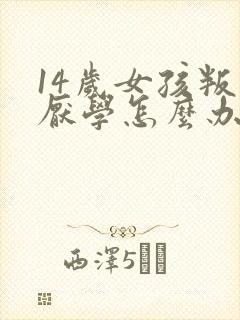 14岁女孩叛逆厌学怎么办