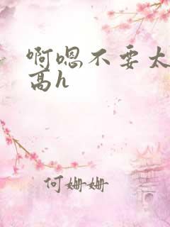 啊嗯不要太大了高h