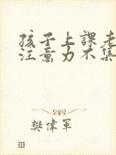 孩子上课老走神注意力不集中