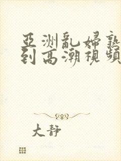 亚洲乱妇熟女爽到高潮视频高清