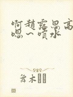 啊赵露思高潮了嗯～喷水