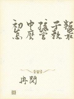 初中孩子叛逆期怎么管教最合适女孩