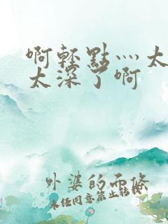 啊轻点灬太粗嗯太深了啊