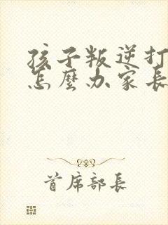 孩子叛逆打父母怎么办家长该如何处理