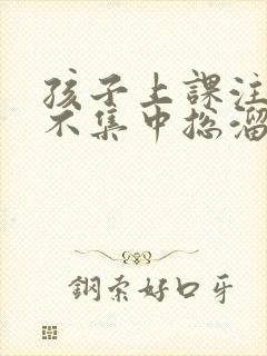 孩子上课注意力不集中总溜号怎么办