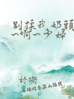 别揉我奶头~嗯~啊~少妇