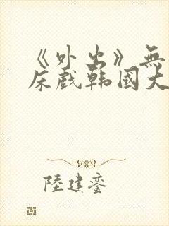 《外出》无删减床戏韩国大尺度电影