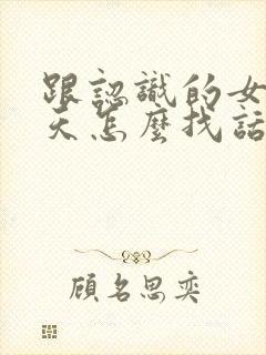 跟认识的女生聊天怎么找话题