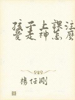 孩子上课注意力爱走神怎么办