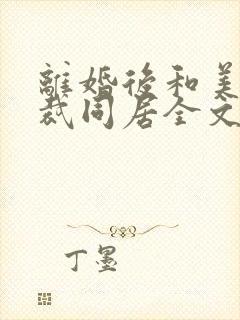 离婚后和美女总裁同居全文阅读全文