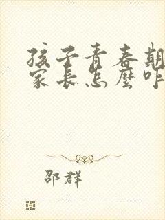 孩子青春期叛逆家长怎么咋办