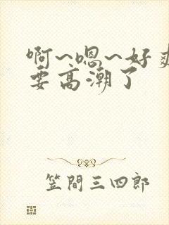 啊~嗯~好爽~要高潮了