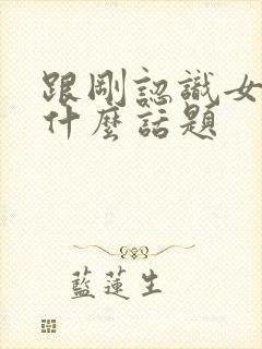 跟刚认识女生聊什么话题