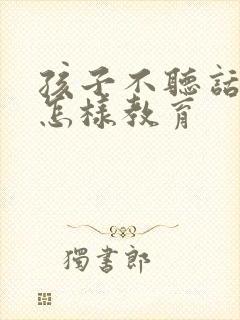 孩子不听话叛逆怎样教育