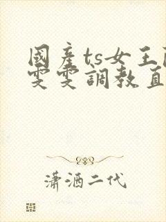 国产ts女王陈雯雯调教直男