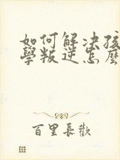 如何解决孩子厌学叛逆怎么办