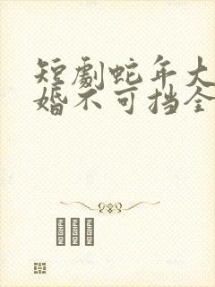 短剧蛇年大吉之婚不可挡全集