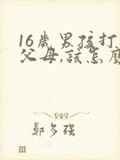 16岁男孩打骂父母,该怎么教育