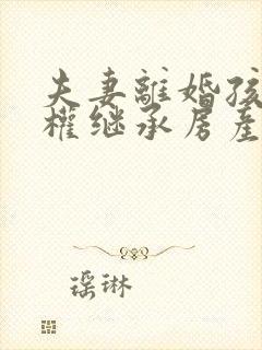 夫妻离婚孩子有权继承房产吗