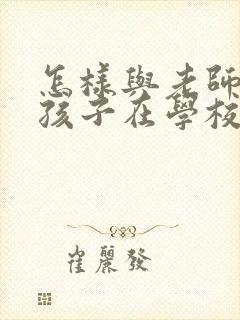 怎样与老师沟通孩子在学校的情况