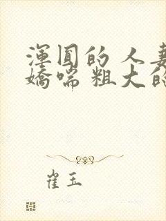 浑圆的 人妻 娇喘 粗大的